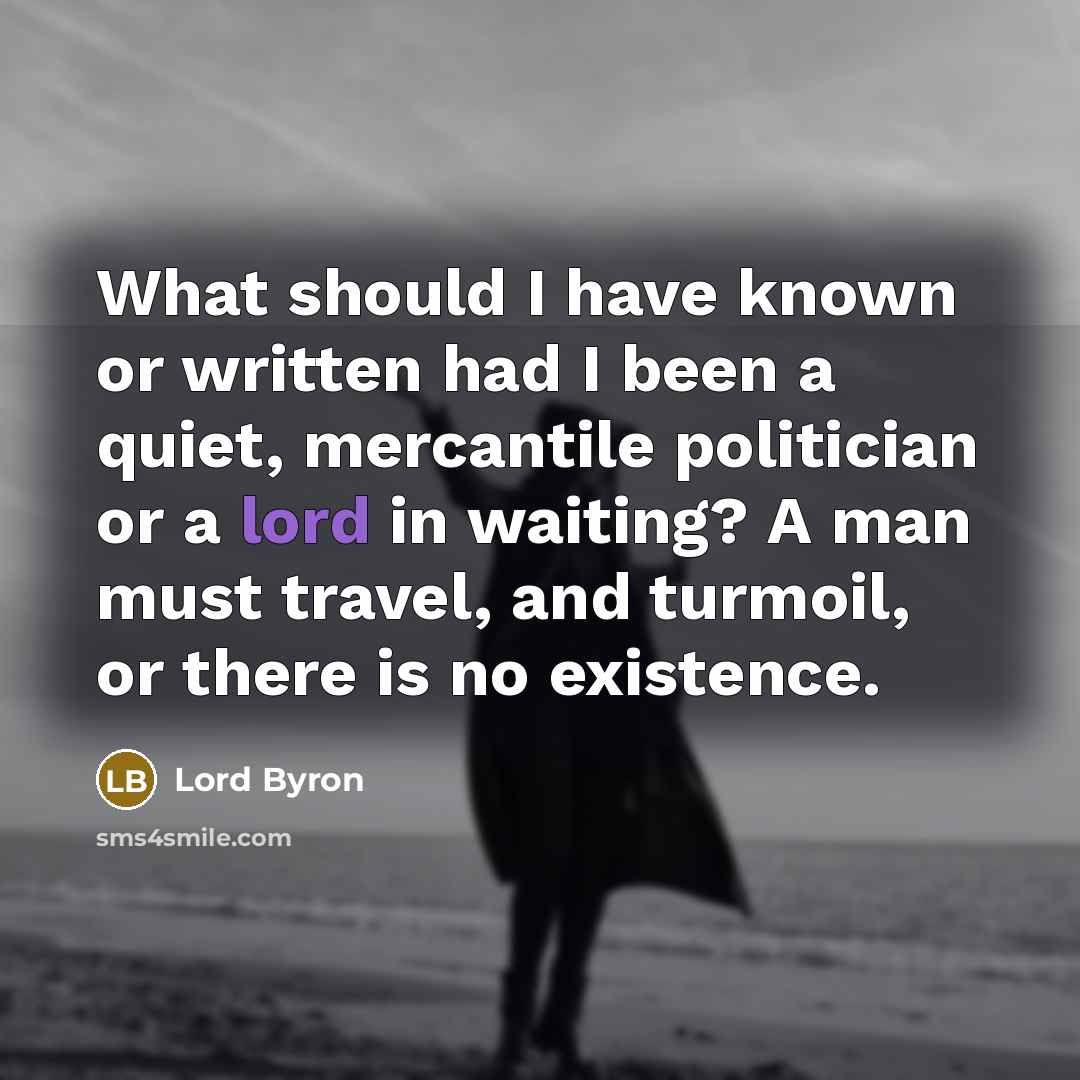 “What should I have known or written had I been a quiet, mercantile politician or a lord in waiting? A man must travel, and turmoil, or there is no existence.” quote by Lord Byron