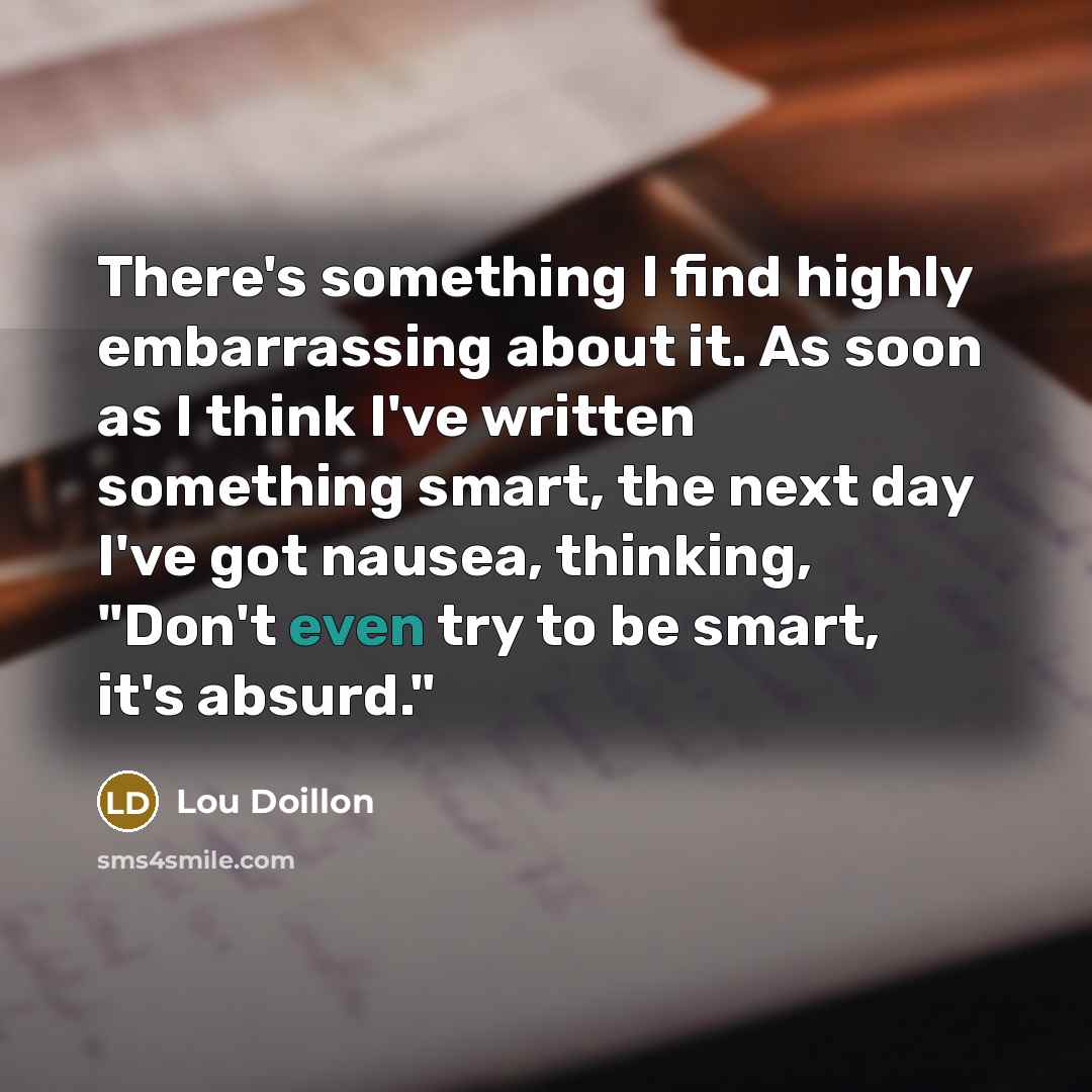 “There's something I find highly embarrassing about it. As soon as I think I've written something smart, the next day I've got nausea, thinking, "Don't even try to be smart, it's absurd."” quote by Lou Doillon