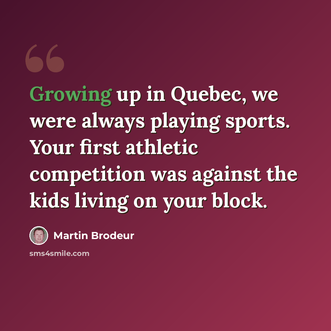 “Growing up in Quebec, we were always playing sports. Your first athletic competition was against the kids living on your block.” quote by Martin Brodeur