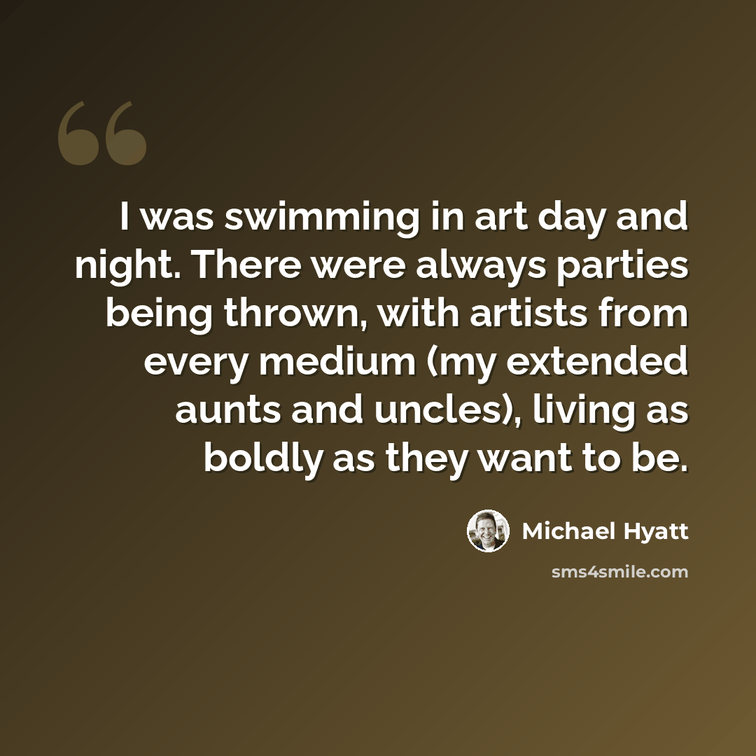 “I was swimming in art day and night. There were always parties being thrown, with artists from every medium (my extended aunts and uncles), living as boldly as they want to be.” quote by Michael Hyatt