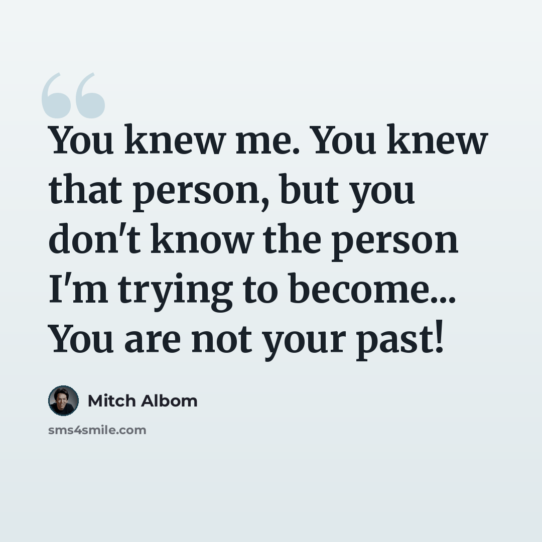 “You knew me. You knew that person, but you don't know the person I'm trying to become... You are not your past!” quote by Mitch Albom