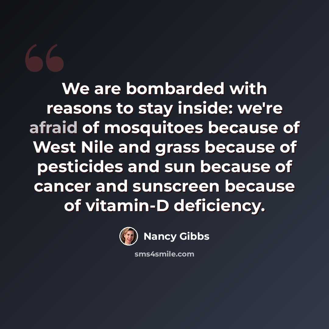 “We are bombarded with reasons to stay inside: we're afraid of mosquitoes because of West Nile and grass because of pesticides and sun because of cancer and sunscreen because of vitamin-D deficiency.” quote by Nancy Gibbs