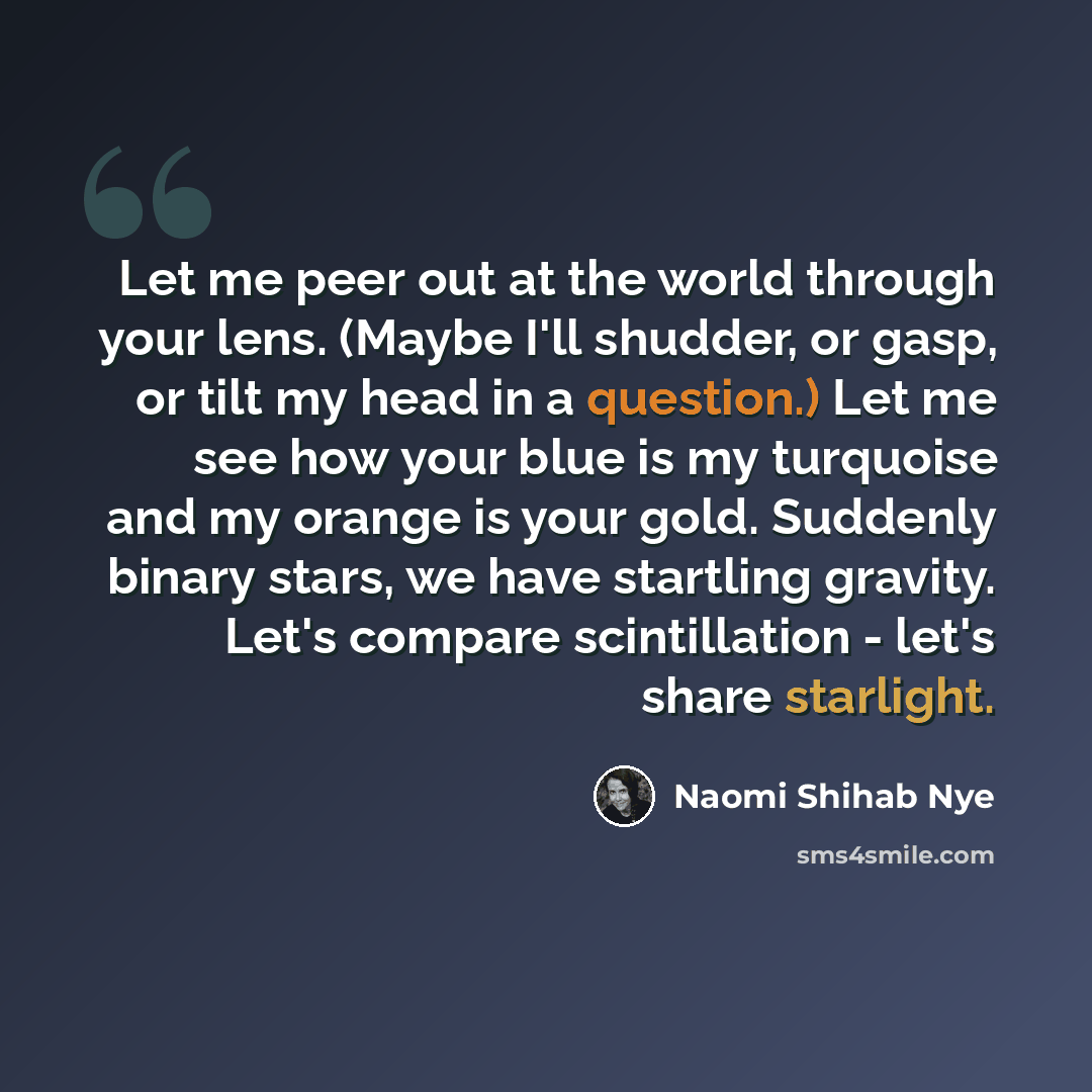 “Let me peer out at the world through your lens. (Maybe I'll shudder, or gasp, or tilt my head in a question.) Let me see how your blue is my turquoise and my orange is your gold. Suddenly binary stars, we have startling gravity. Let's compare scintillation - let's share starlight.” quote by Naomi Shihab Nye