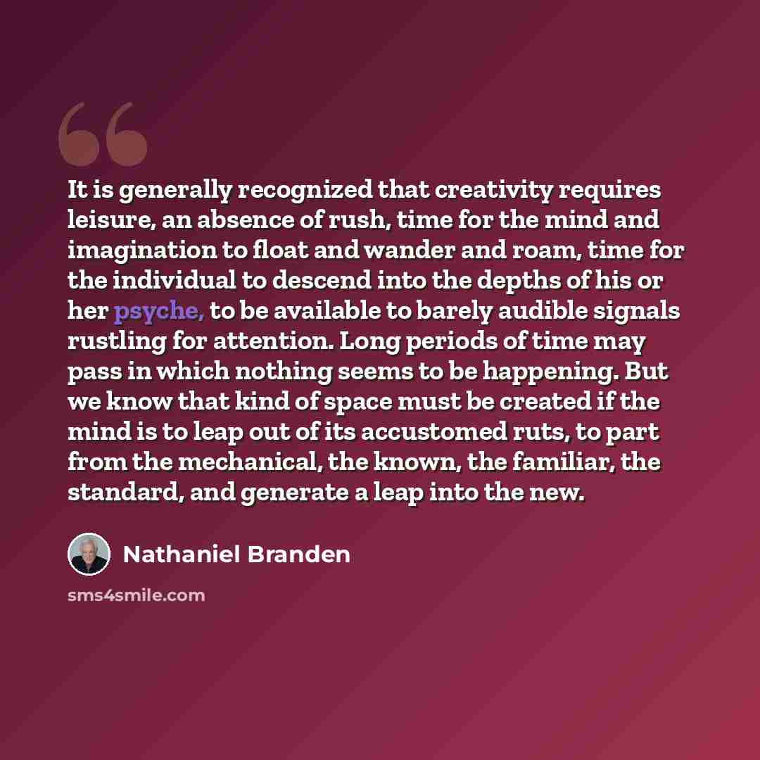 “It is generally recognized that creativity requires leisure, an absence of rush, time for the mind and imagination to float and wander and roam, time for the individual to descend into the depths of his or her psyche, to be available to barely audible signals rustling for attention. Long periods…” quote by Nathaniel Branden
