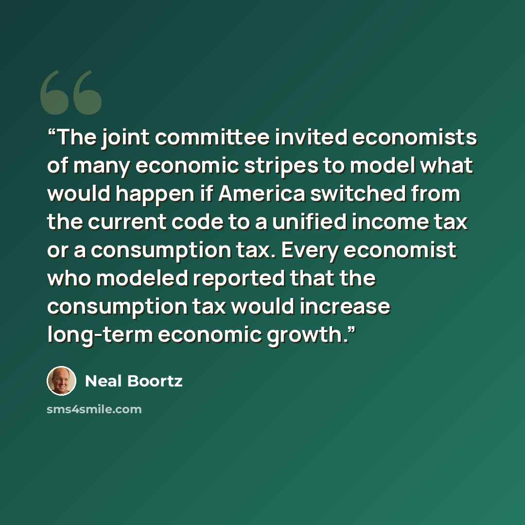 “The joint committee invited economists of many economic stripes to model what would happen if America switched from the current code to a unified income tax or a consumption tax. Every economist who modeled reported that the consumption tax would increase long-term economic growth.” quote by Neal Boortz