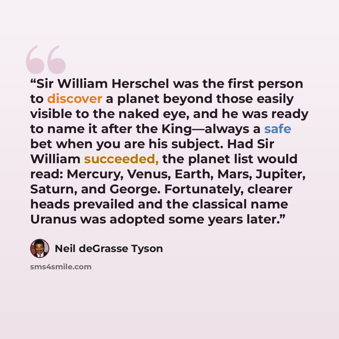 “Sir William Herschel was the first person to discover a planet beyond those easily visible to the naked eye, and he was ready to name it after the King—always a safe bet when you are his subject. Had Sir William succeeded, the planet list would read: Mercury, Venus, Earth, Mars, Jupiter, Saturn…” quote by Neil deGrasse Tyson