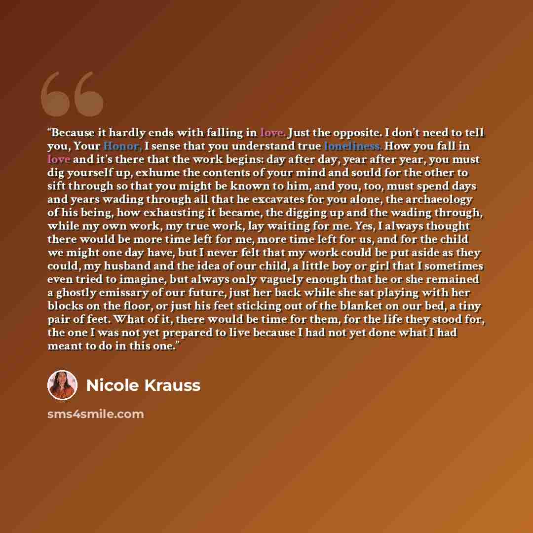 “Because it hardly ends with falling in love. Just the opposite. I don't need to tell you, Your Honor, I sense that you understand true loneliness. How you fall in love and it's there that the work begins: day after day, year after year, you must dig yourself up, exhume the contents of your mind…” quote by Nicole Krauss