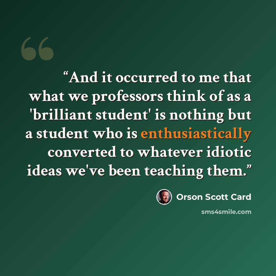 “And it occurred to me that what we professors think of as a 'brilliant student' is nothing but a student who is enthusiastically converted to whatever idiotic ideas we've been teaching them.” quote by Orson Scott Card
