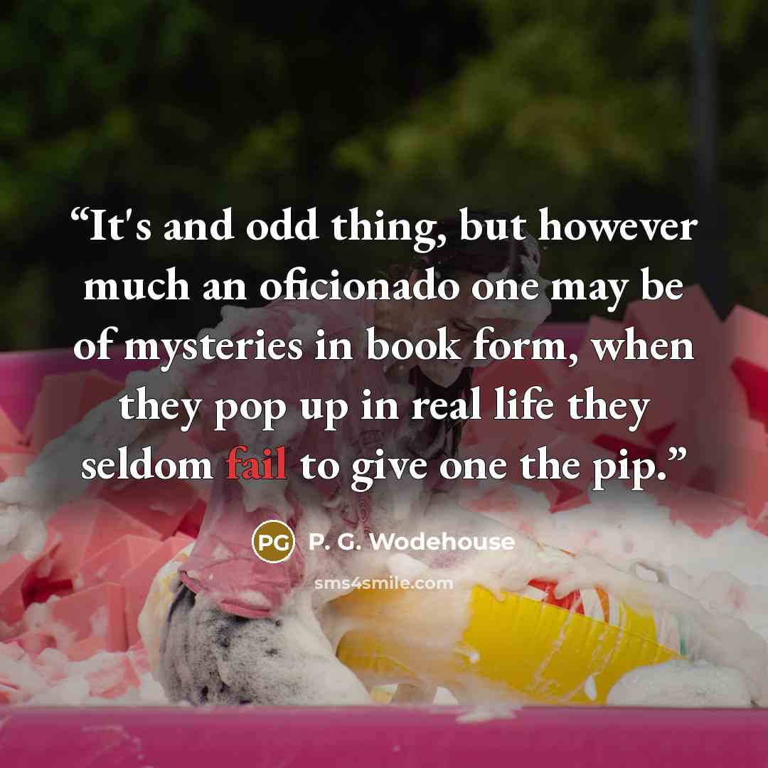 “It's and odd thing, but however much an oficionado one may be of mysteries in book form, when they pop up in real life they seldom fail to give one the pip.” quote by P. G. Wodehouse
