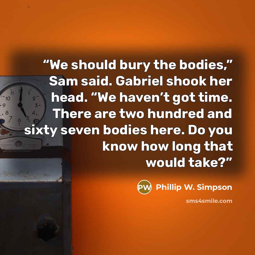 “We should bury the bodies,” Sam said. Gabriel shook her head. “We haven’t got time. There are two hundred and sixty seven bodies here. Do you know how long that would take?” quote by Phillip W. Simpson