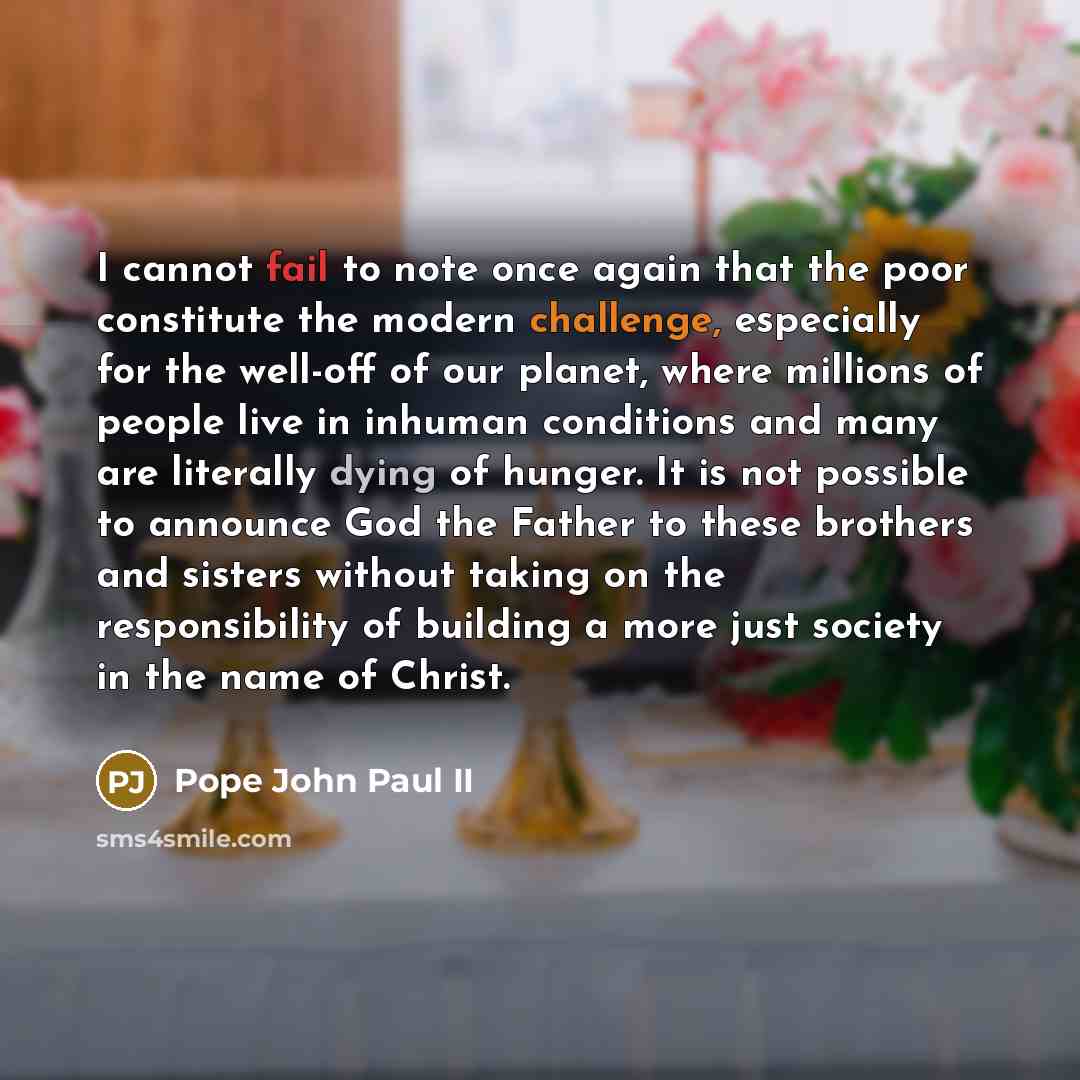 “I cannot fail to note once again that the poor constitute the modern challenge, especially for the well-off of our planet, where millions of people live in inhuman conditions and many are literally dying of hunger. It is not possible to announce God the Father to these brothers and sisters without…” quote by Pope John Paul II