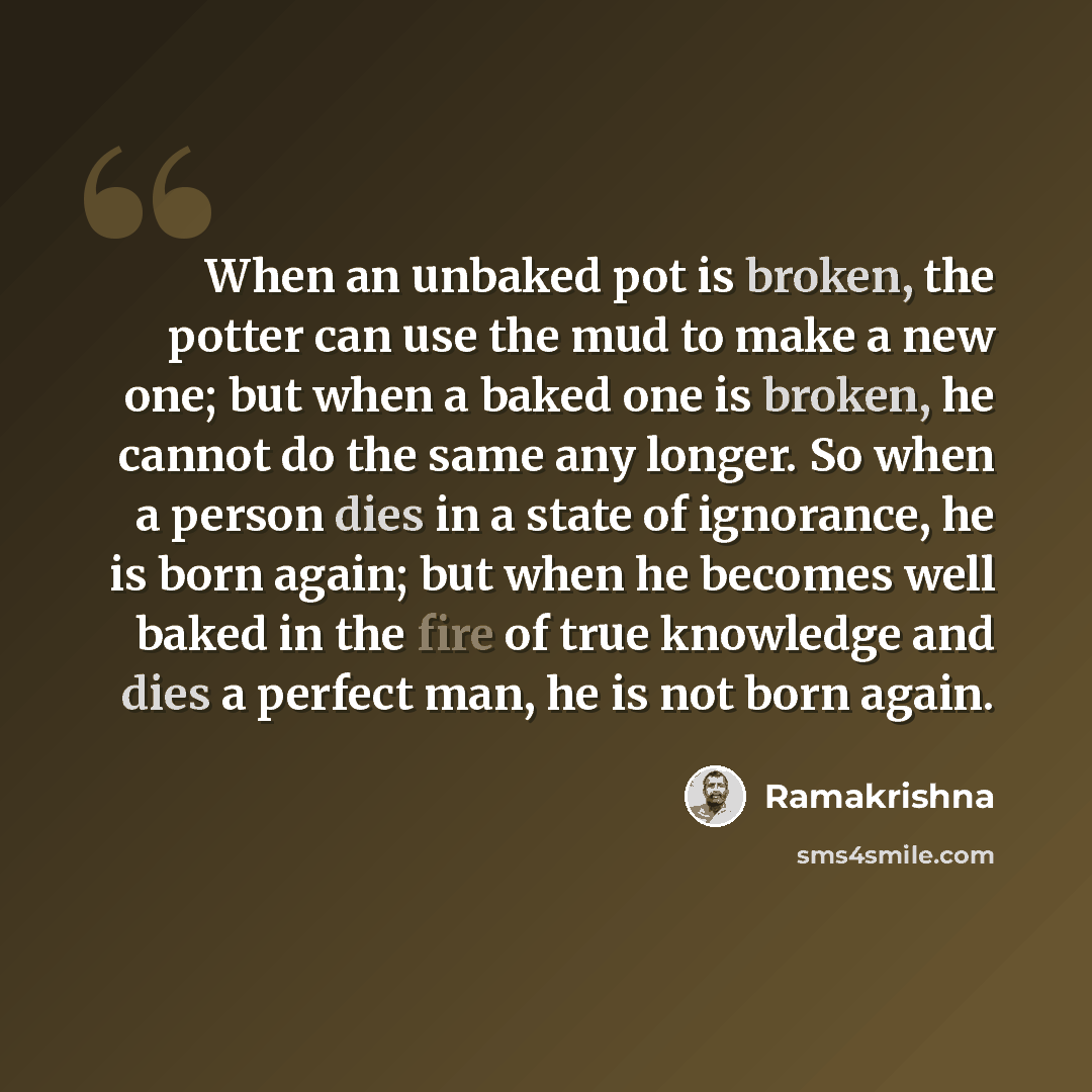 “When an unbaked pot is broken, the potter can use the mud to make a new one; but when a baked one is broken, he cannot do the same any longer. So when a person dies in a state of ignorance, he is born again; but when he becomes well baked in the fire of true knowledge and dies a perfect man, he is…” quote by Ramakrishna