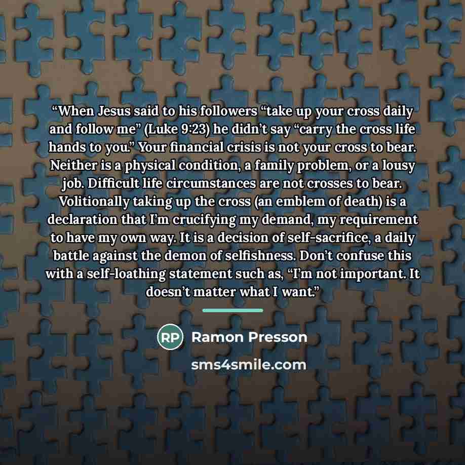 “When Jesus said to his followers “take up your cross daily and follow me” (Luke 9:23) he didn’t say “carry the cross life hands to you.” Your financial crisis is not your cross to bear. Neither is a physical condition, a family problem, or a lousy job. Difficult life circumstances are not crosses…” quote by Ramon Presson