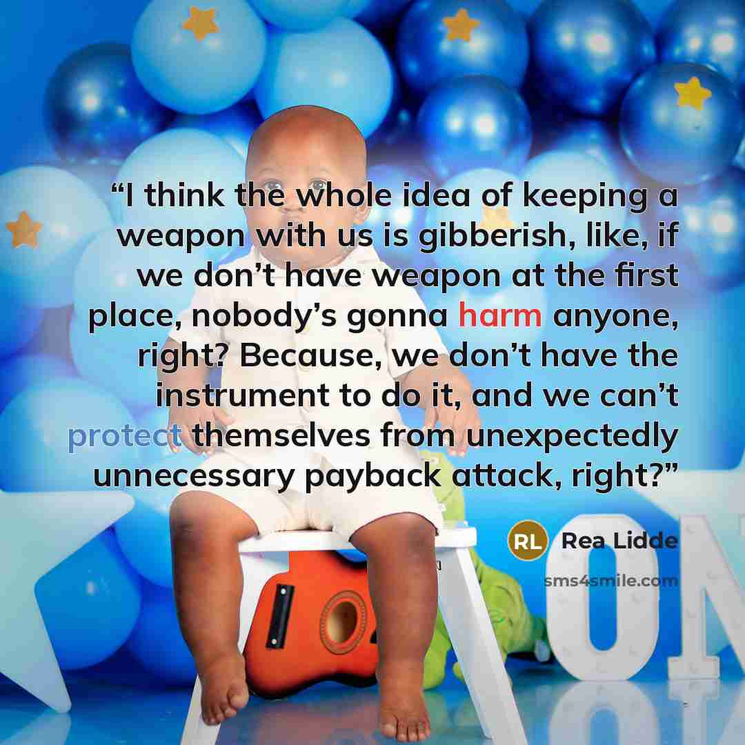 “I think the whole idea of keeping a weapon with us is gibberish, like, if we don’t have weapon at the first place, nobody’s gonna harm anyone, right? Because, we don’t have the instrument to do it, and we can’t protect themselves from unexpectedly unnecessary payback attack, right?” quote by Rea Lidde