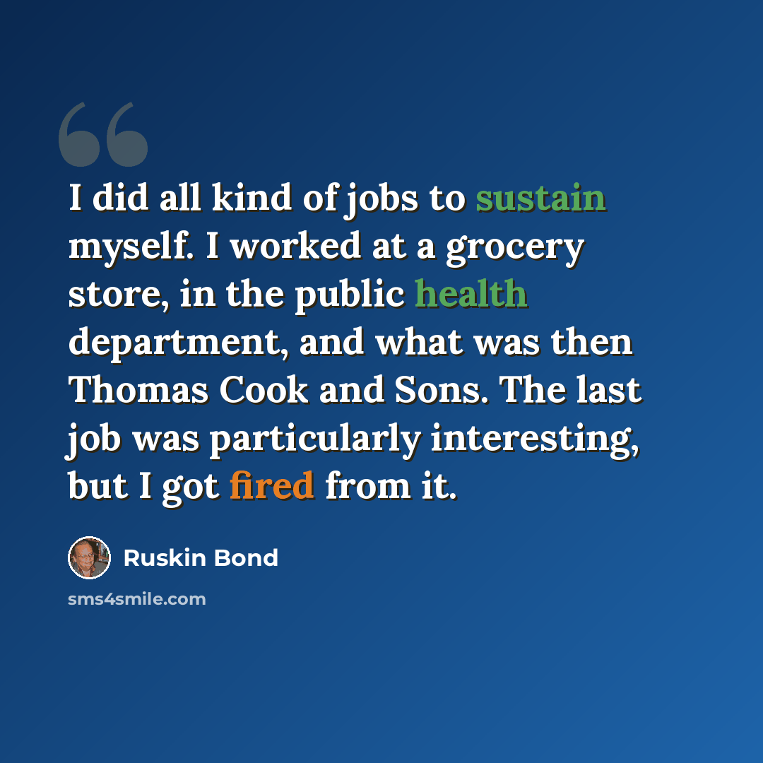 “I did all kind of jobs to sustain myself. I worked at a grocery store, in the public health department, and what was then Thomas Cook and Sons. The last job was particularly interesting, but I got fired from it.” quote by Ruskin Bond