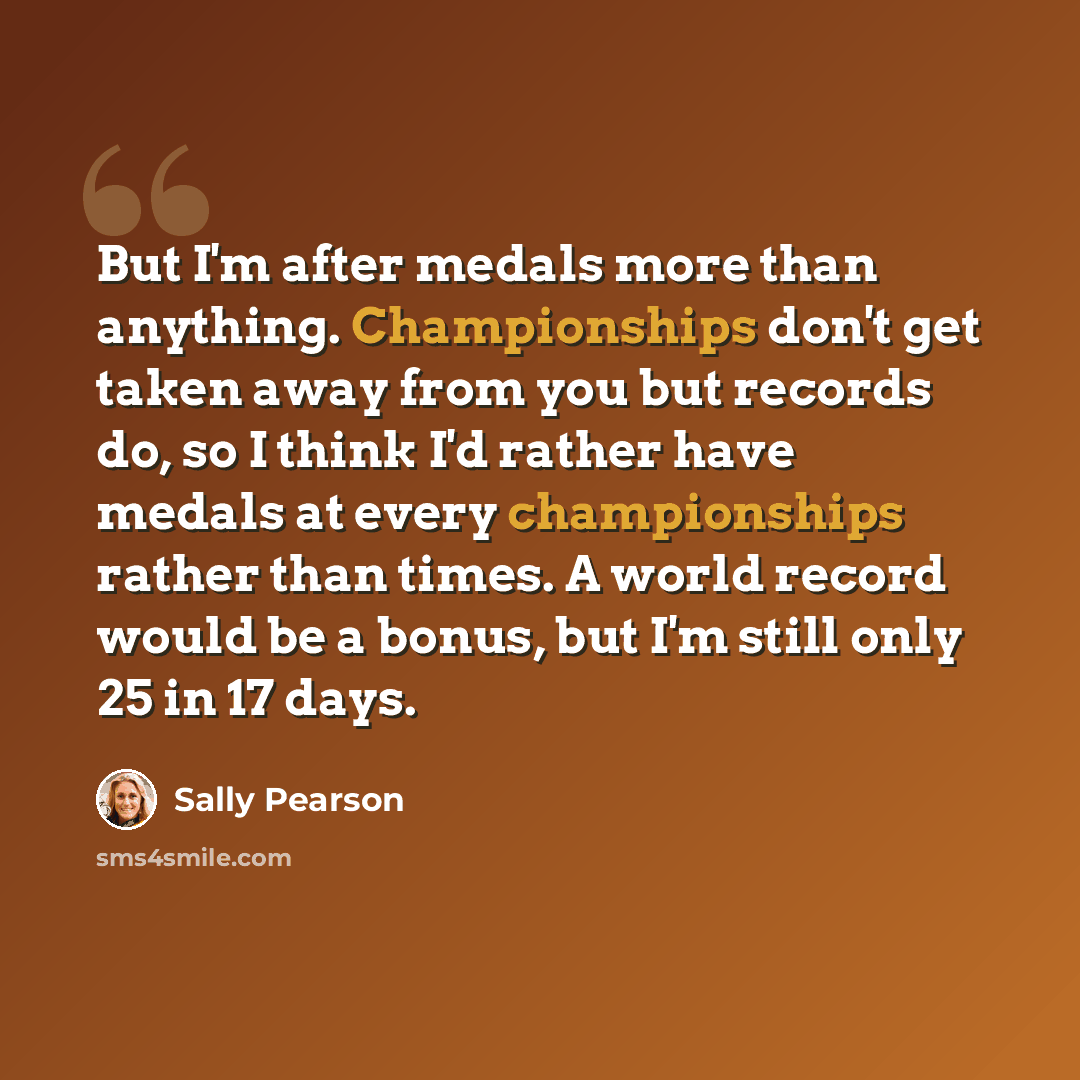 “But I'm after medals more than anything. Championships don't get taken away from you but records do, so I think I'd rather have medals at every championships rather than times. A world record would be a bonus, but I'm still only 25 in 17 days.” quote by Sally Pearson