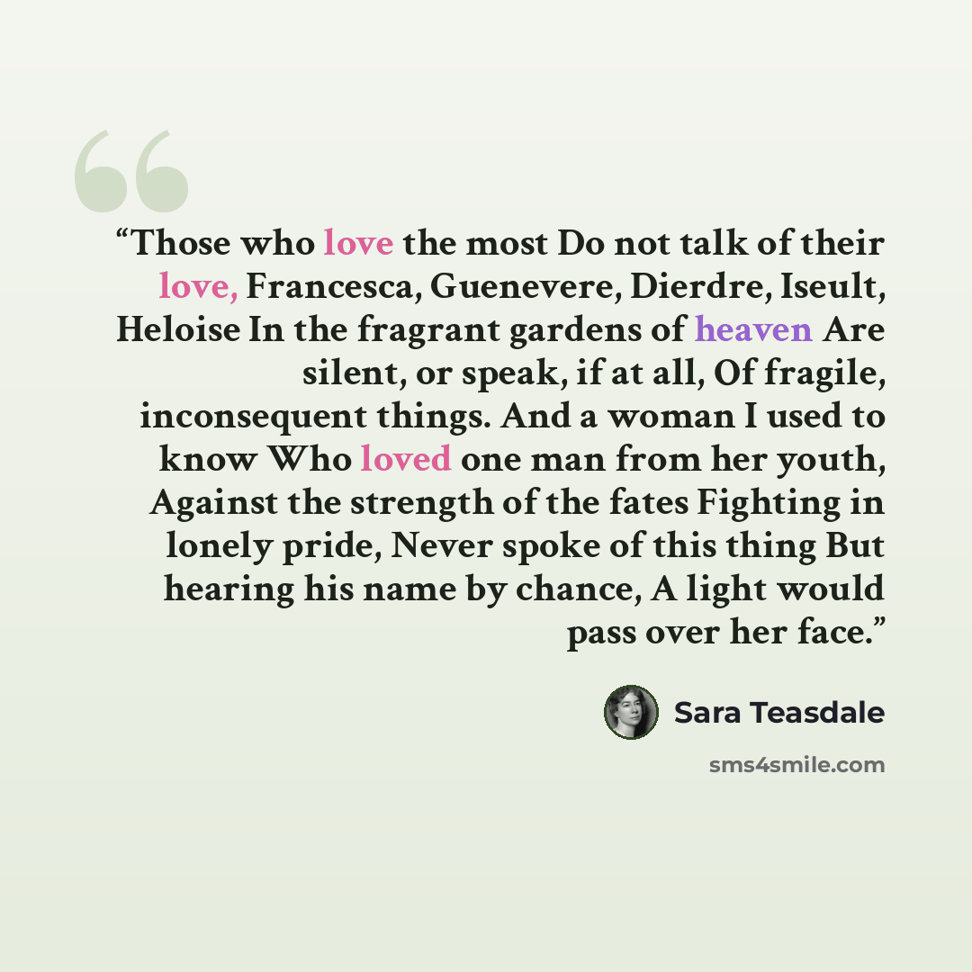 “Those who love the most Do not talk of their love, Francesca, Guenevere, Dierdre, Iseult, Heloise In the fragrant gardens of heaven Are silent, or speak, if at all, Of fragile, inconsequent things. And a woman I used to know Who loved one man from her youth, Against the strength of the fates…” quote by Sara Teasdale