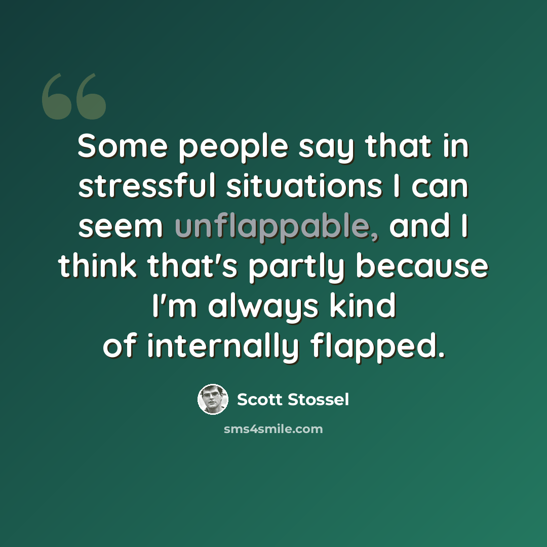 “Some people say that in stressful situations I can seem unflappable, and I think that's partly because I'm always kind of internally flapped.” quote by Scott Stossel
