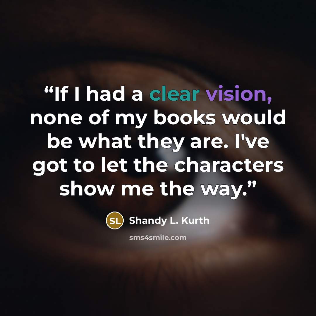 “If I had a clear vision, none of my books would be what they are. I've got to let the characters show me the way.” quote by Shandy L. Kurth