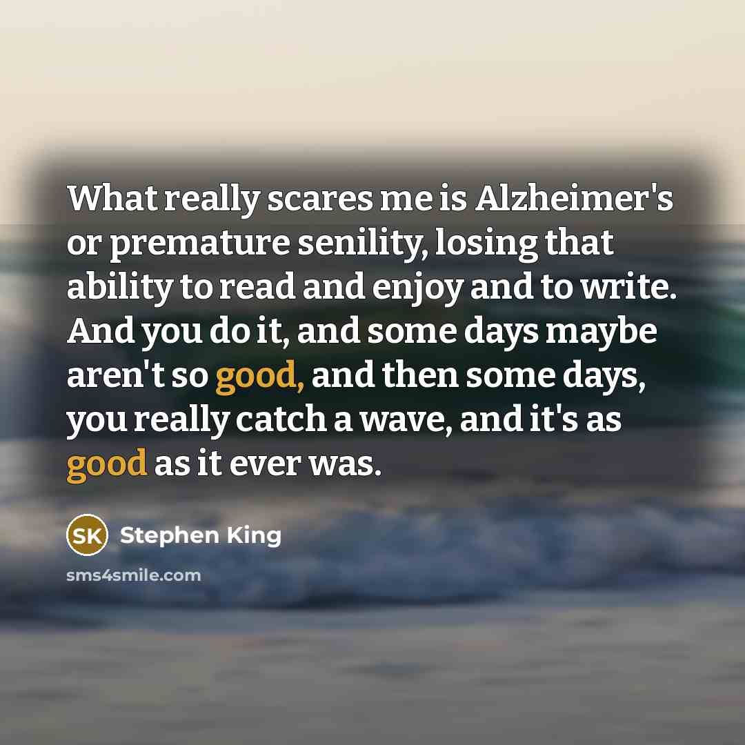 “What really scares me is Alzheimer's or premature senility, losing that ability to read and enjoy and to write. And you do it, and some days maybe aren't so good, and then some days, you really catch a wave, and it's as good as it ever was.” quote by Stephen King