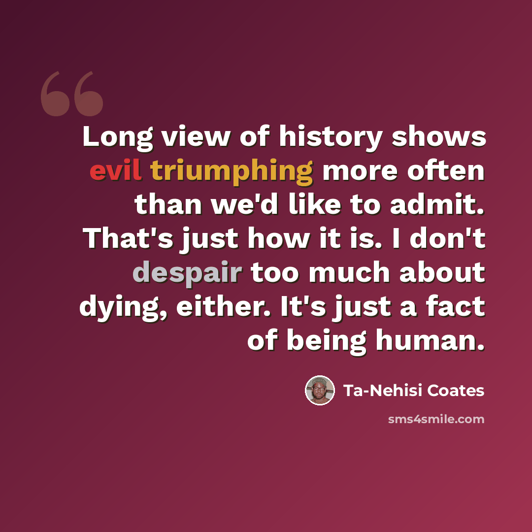 “Long view of history shows evil triumphing more often than we'd like to admit. That's just how it is. I don't despair too much about dying, either. It's just a fact of being human.” quote by Ta-Nehisi Coates