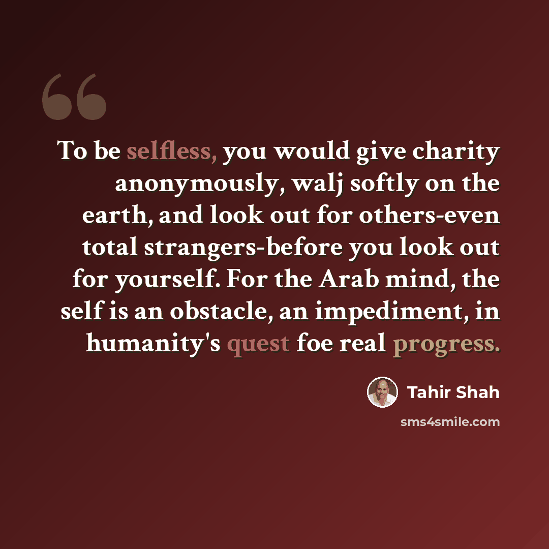 “To be selfless, you would give charity anonymously, walj softly on the earth, and look out for others-even total strangers-before you look out for yourself. For the Arab mind, the self is an obstacle, an impediment, in humanity's quest foe real progress.” quote by Tahir Shah