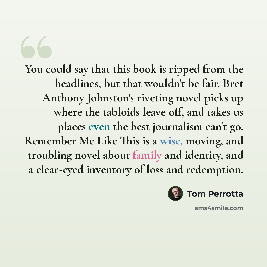 “You could say that this book is ripped from the headlines, but that wouldn't be fair. Bret Anthony Johnston's riveting novel picks up where the tabloids leave off, and takes us places even the best journalism can't go. Remember Me Like This is a wise, moving, and troubling novel about family and…” quote by Tom Perrotta