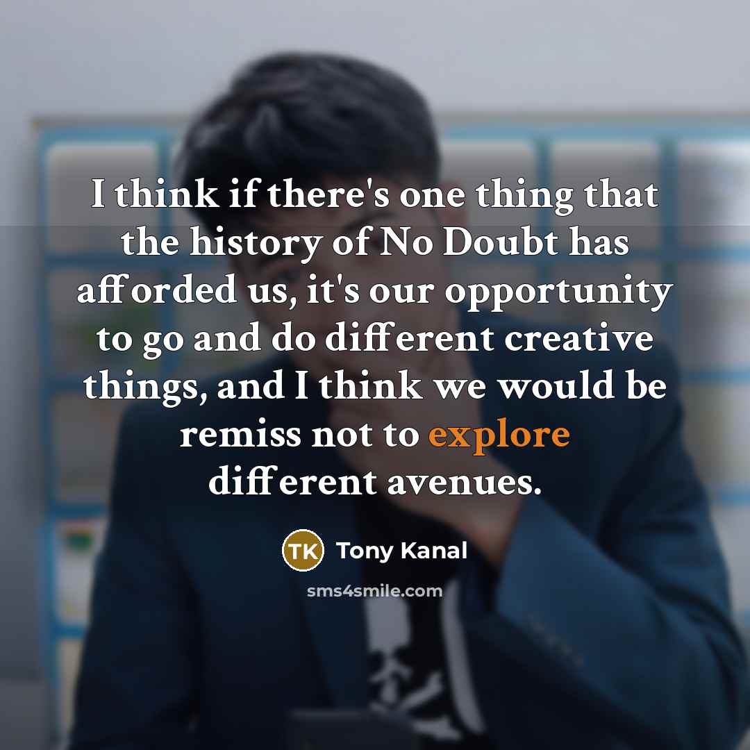 “I think if there's one thing that the history of No Doubt has afforded us, it's our opportunity to go and do different creative things, and I think we would be remiss not to explore different avenues.” quote by Tony Kanal