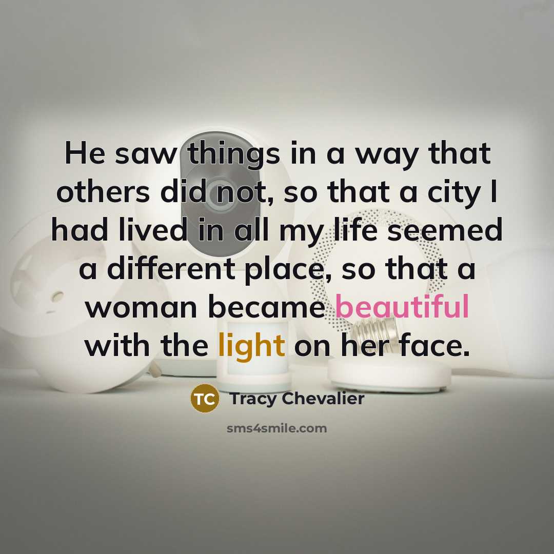 “He saw things in a way that others did not, so that a city I had lived in all my life seemed a different place, so that a woman became beautiful with the light on her face.” quote by Tracy Chevalier