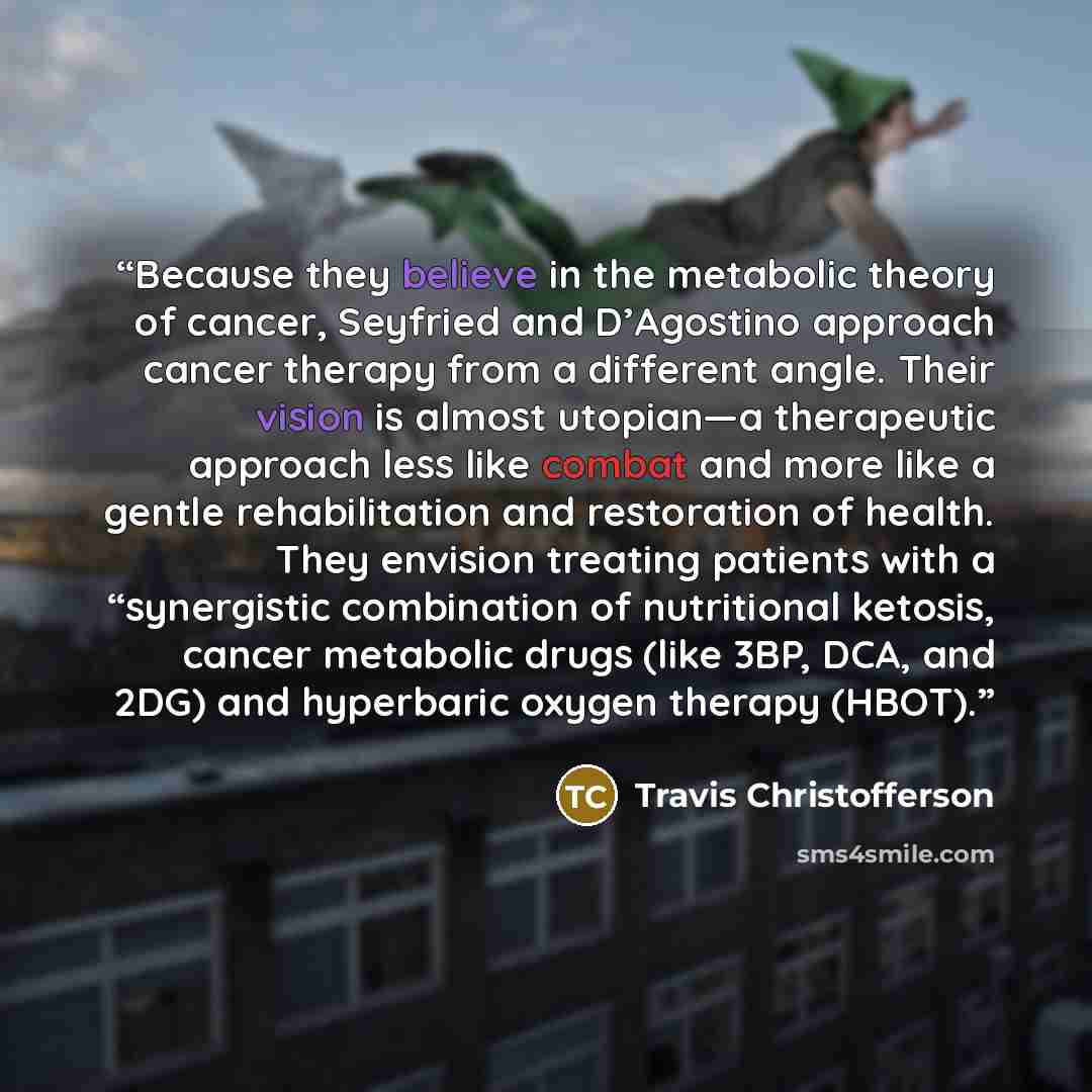 “Because they believe in the metabolic theory of cancer, Seyfried and D’Agostino approach cancer therapy from a different angle. Their vision is almost utopian—a therapeutic approach less like combat and more like a gentle rehabilitation and restoration of health. They envision treating patients…” quote by Travis Christofferson
