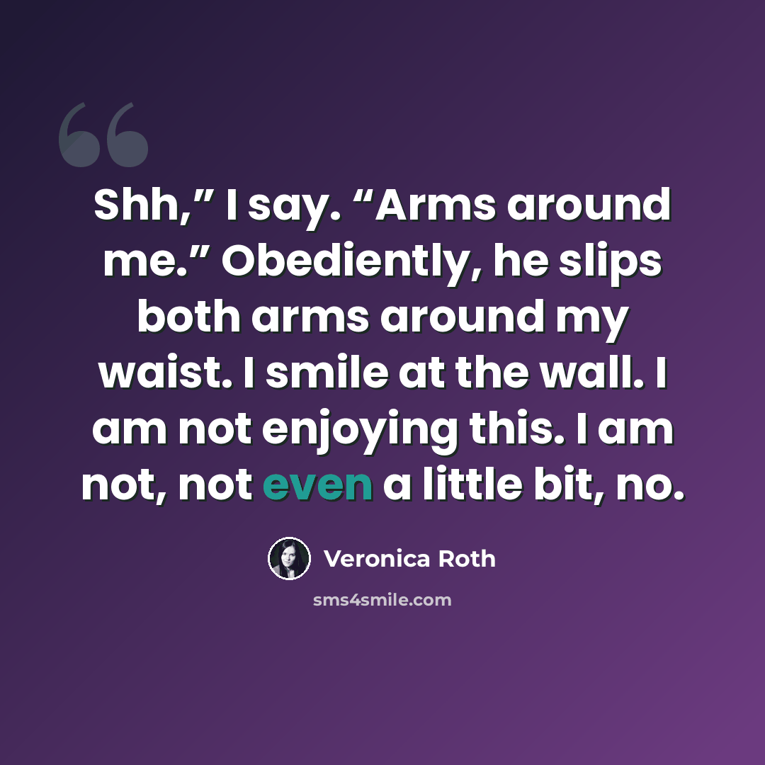 “Shh,” I say. “Arms around me.” Obediently, he slips both arms around my waist. I smile at the wall. I am not enjoying this. I am not, not even a little bit, no.” quote by Veronica Roth