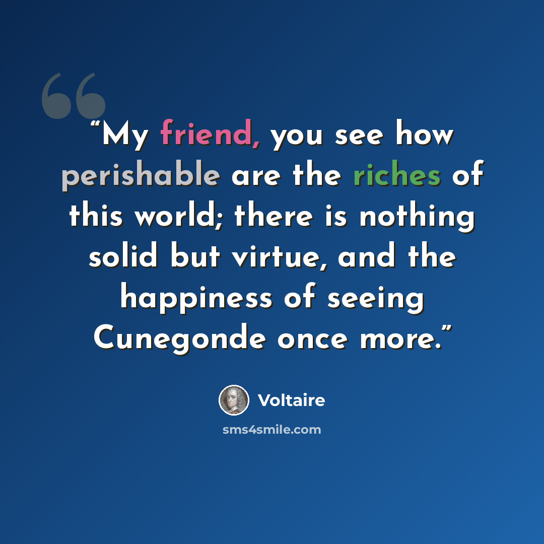 “My friend, you see how perishable are the riches of this world; there is nothing solid but virtue, and the happiness of seeing Cunegonde once more.” quote by Voltaire