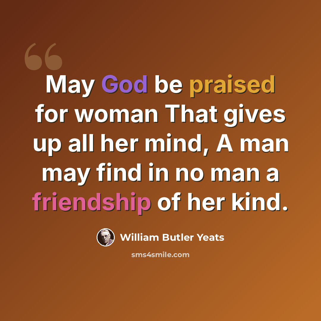 “May God be praised for woman That gives up all her mind, A man may find in no man a friendship of her kind.” quote by William Butler Yeats