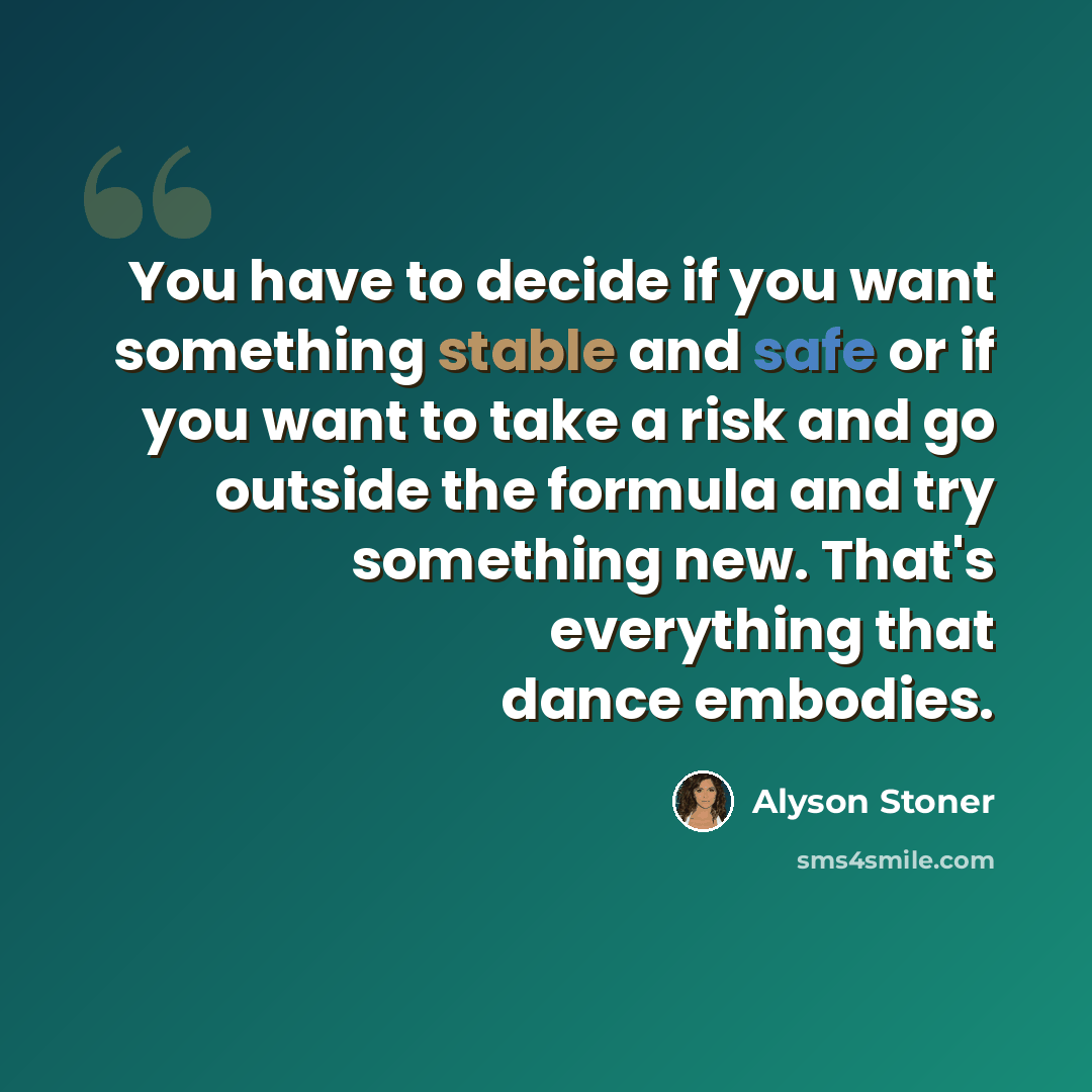 “You have to decide if you want something stable and safe or if you want to take a risk and go outside the formula and try something new. That's everything that dance embodies.” quote by Alyson Stoner