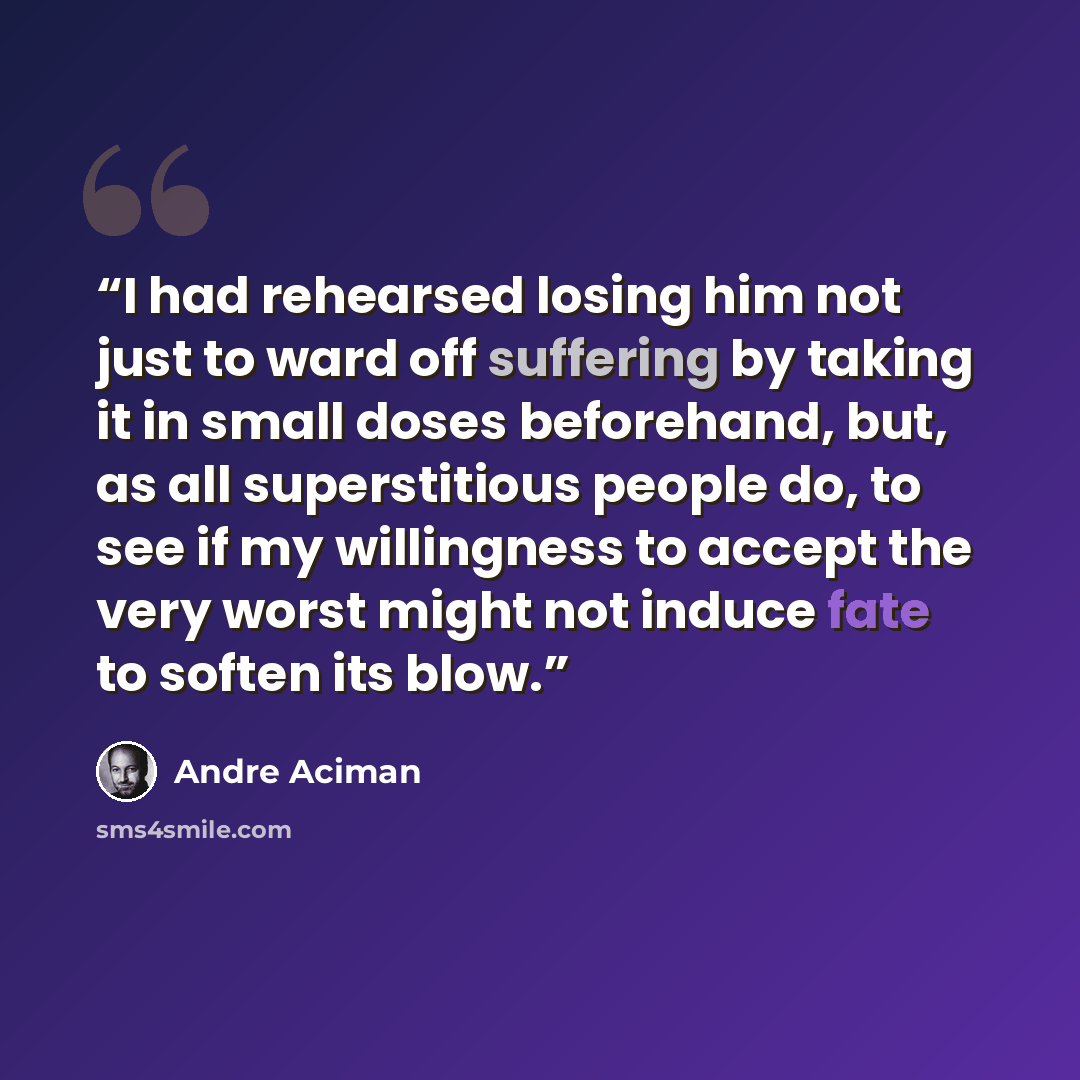 “I had rehearsed losing him not just to ward off suffering by taking it in small doses beforehand, but, as all superstitious people do, to see if my willingness to accept the very worst might not induce fate to soften its blow.” quote by André Aciman
