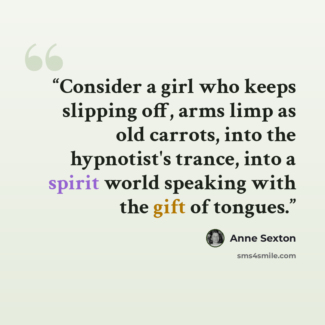 “Consider a girl who keeps slipping off, arms limp as old carrots, into the hypnotist's trance, into a spirit world speaking with the gift of tongues.” quote by Anne Sexton