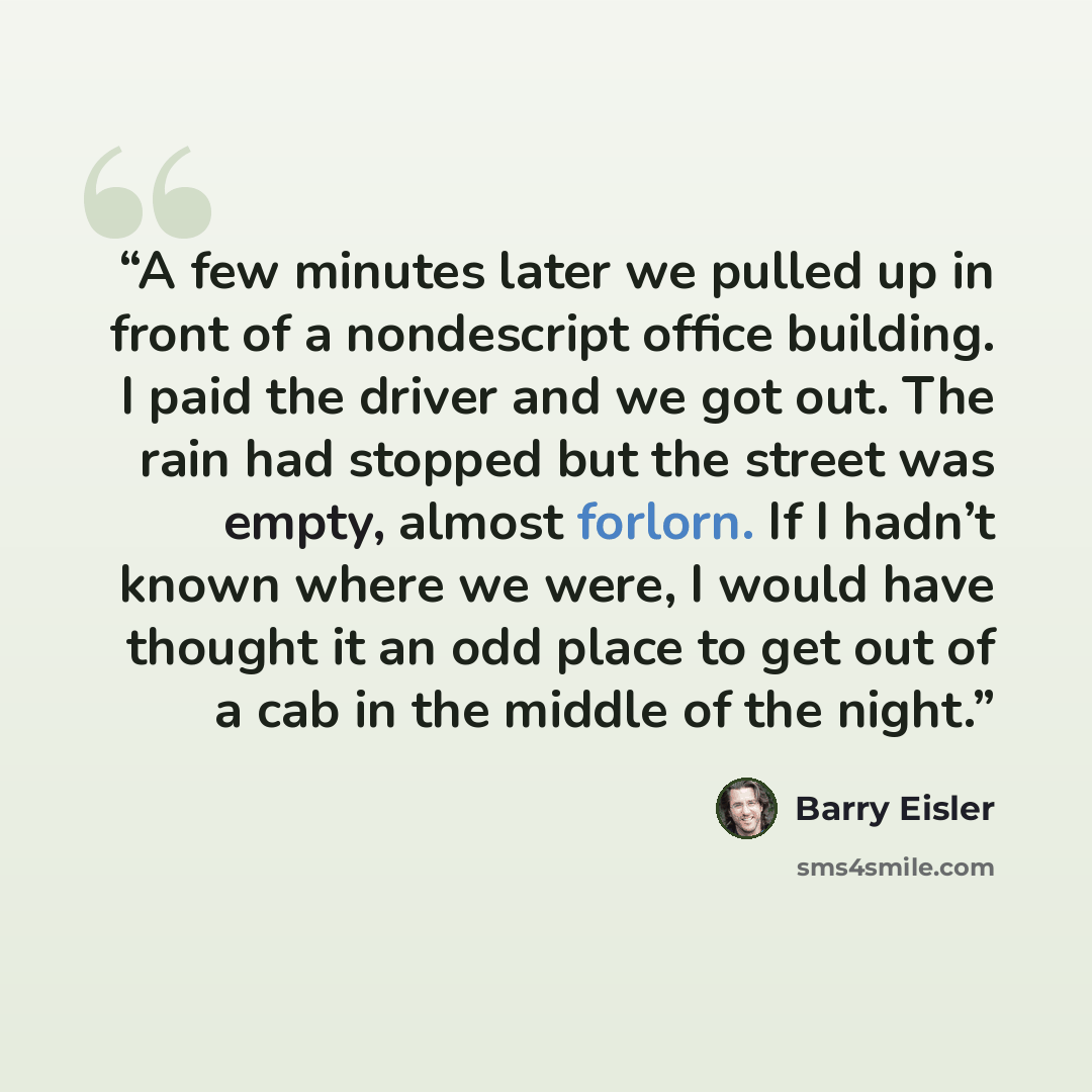 “A few minutes later we pulled up in front of a nondescript office building. I paid the driver and we got out. The rain had stopped but the street was empty, almost forlorn. If I hadn’t known where we were, I would have thought it an odd place to get out of a cab in the middle of the night.” quote by Barry Eisler