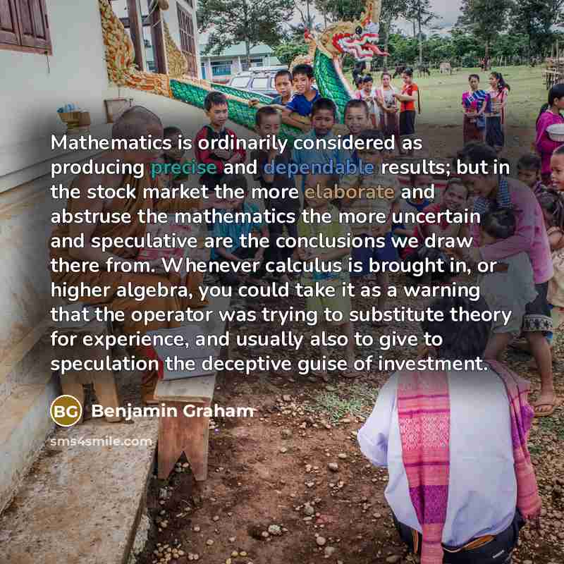 “Mathematics is ordinarily considered as producing precise and dependable results; but in the stock market the more elaborate and abstruse the mathematics the more uncertain and speculative are the conclusions we draw there from. Whenever calculus is brought in, or higher algebra, you could take it…” quote by Benjamin Graham