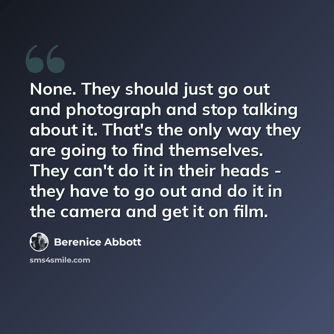 “None. They should just go out and photograph and stop talking about it. That's the only way they are going to find themselves. They can't do it in their heads - they have to go out and do it in the camera and get it on film.” quote by Berenice Abbott