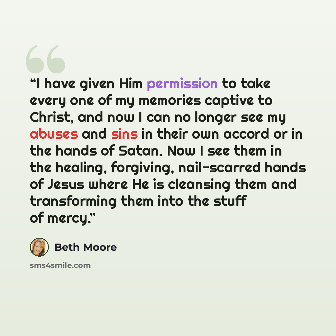 “I have given Him permission to take every one of my memories captive to Christ, and now I can no longer see my abuses and sins in their own accord or in the hands of Satan. Now I see them in the healing, forgiving, nail-scarred hands of Jesus where He is cleansing them and transforming them into…” quote by Beth Moore