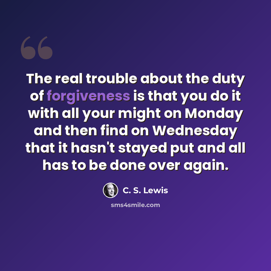 “The real trouble about the duty of forgiveness is that you do it with all your might on Monday and then find on Wednesday that it hasn't stayed put and all has to be done over again.” quote by C. S. Lewis