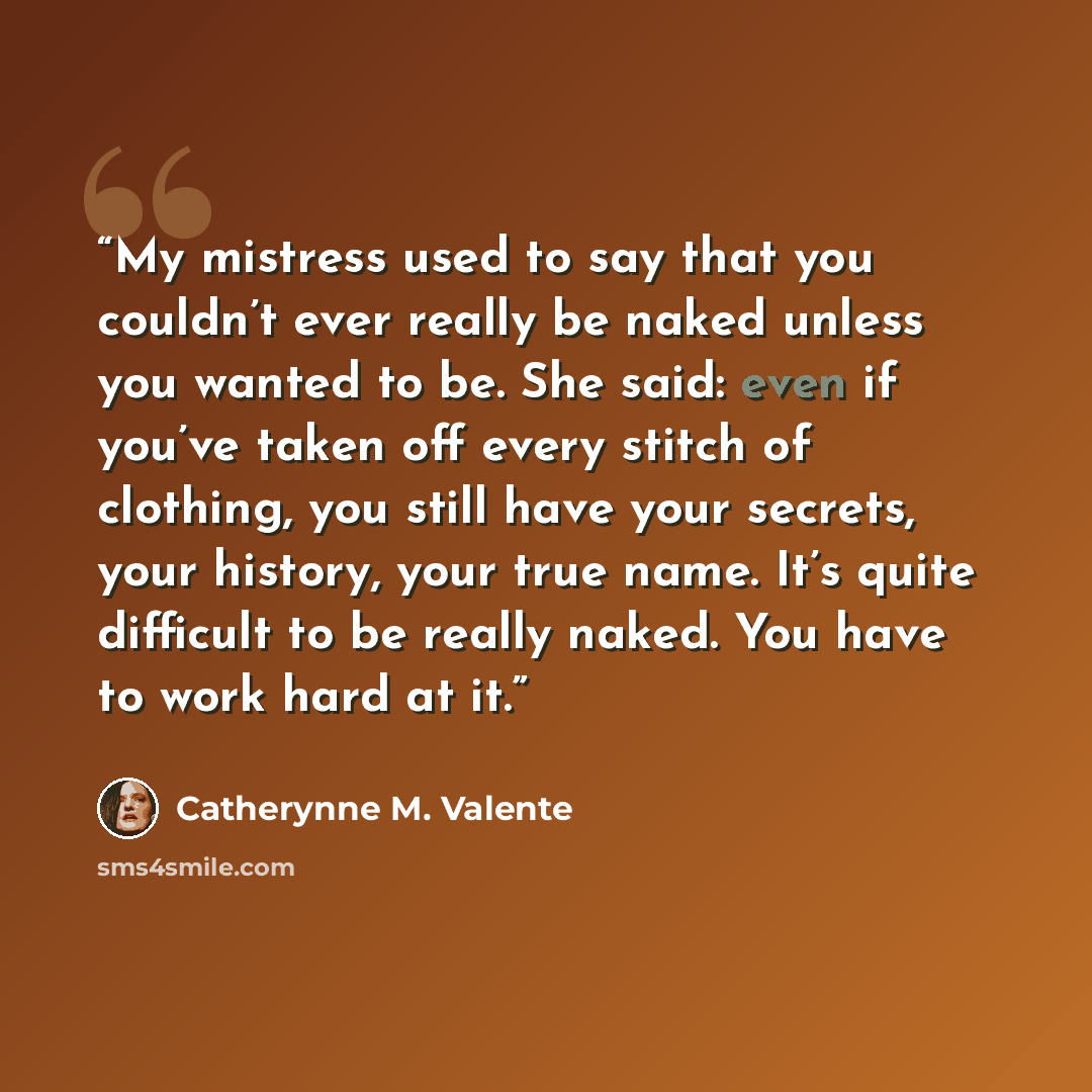“My mistress used to say that you couldn’t ever really be naked unless you wanted to be. She said: even if you’ve taken off every stitch of clothing, you still have your secrets, your history, your true name. It’s quite difficult to be really naked. You have to work hard at it.” quote by Catherynne M. Valente