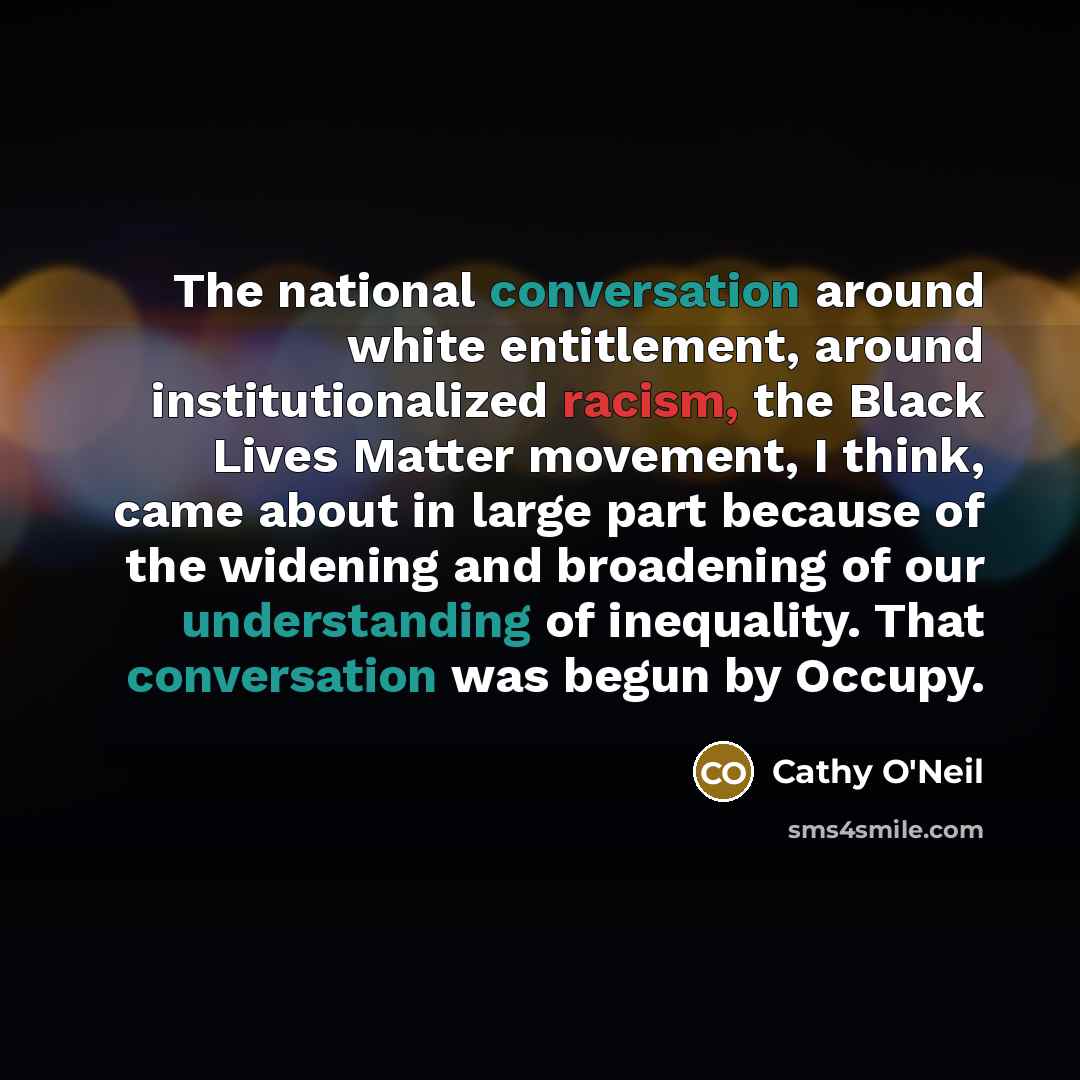 “The national conversation around white entitlement, around institutionalized racism, the Black Lives Matter movement, I think, came about in large part because of the widening and broadening of our understanding of inequality. That conversation was begun by Occupy.” quote by Cathy O'Neil