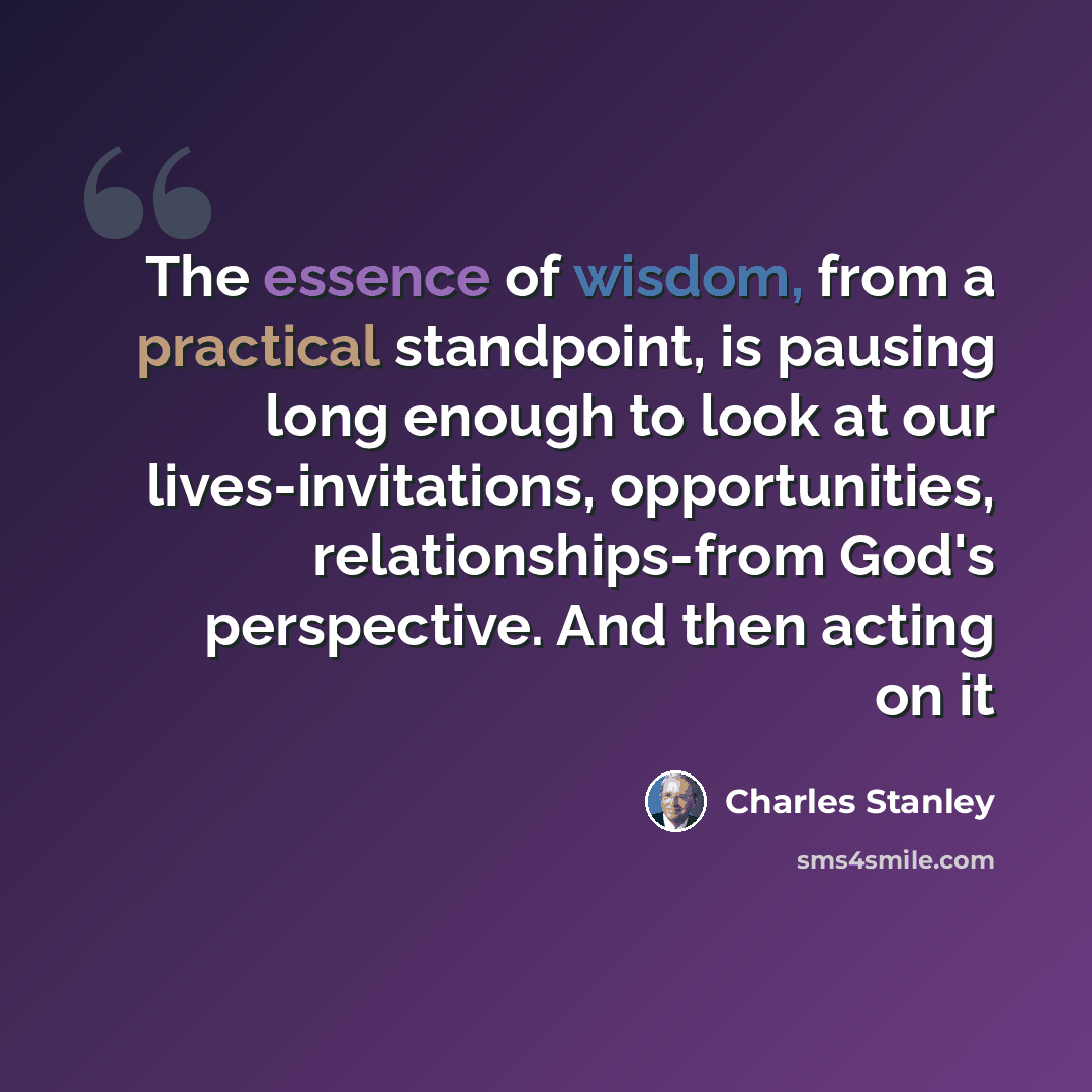 “The essence of wisdom, from a practical standpoint, is pausing long enough to look at our lives-invitations, opportunities, relationships-from God's perspective. And then acting on it” quote by Charles Stanley
