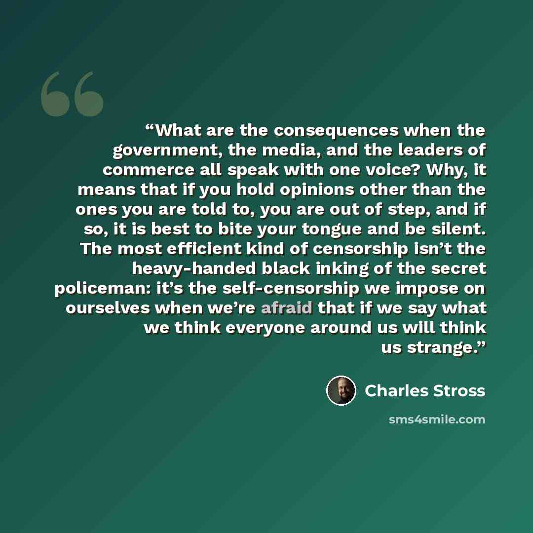 “What are the consequences when the government, the media, and the leaders of commerce all speak with one voice? Why, it means that if you hold opinions other than the ones you are told to, you are out of step, and if so, it is best to bite your tongue and be silent. The most efficient kind of…” quote by Charles Stross