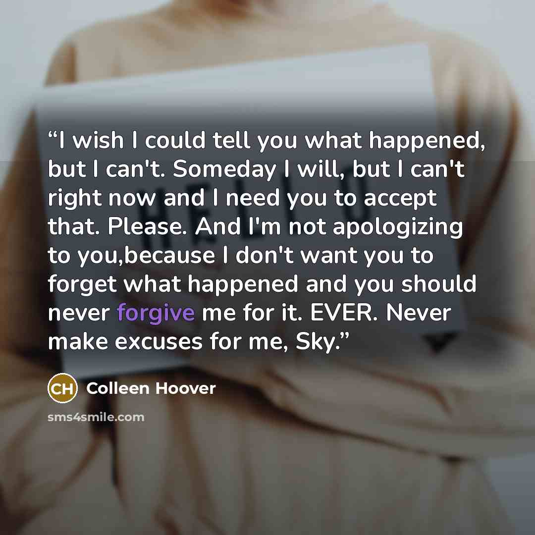“I wish I could tell you what happened, but I can't. Someday I will, but I can't right now and I need you to accept that. Please. And I'm not apologizing to you,because I don't want you to forget what happened and you should never forgive me for it. EVER. Never make excuses for me, Sky.” quote by Colleen Hoover