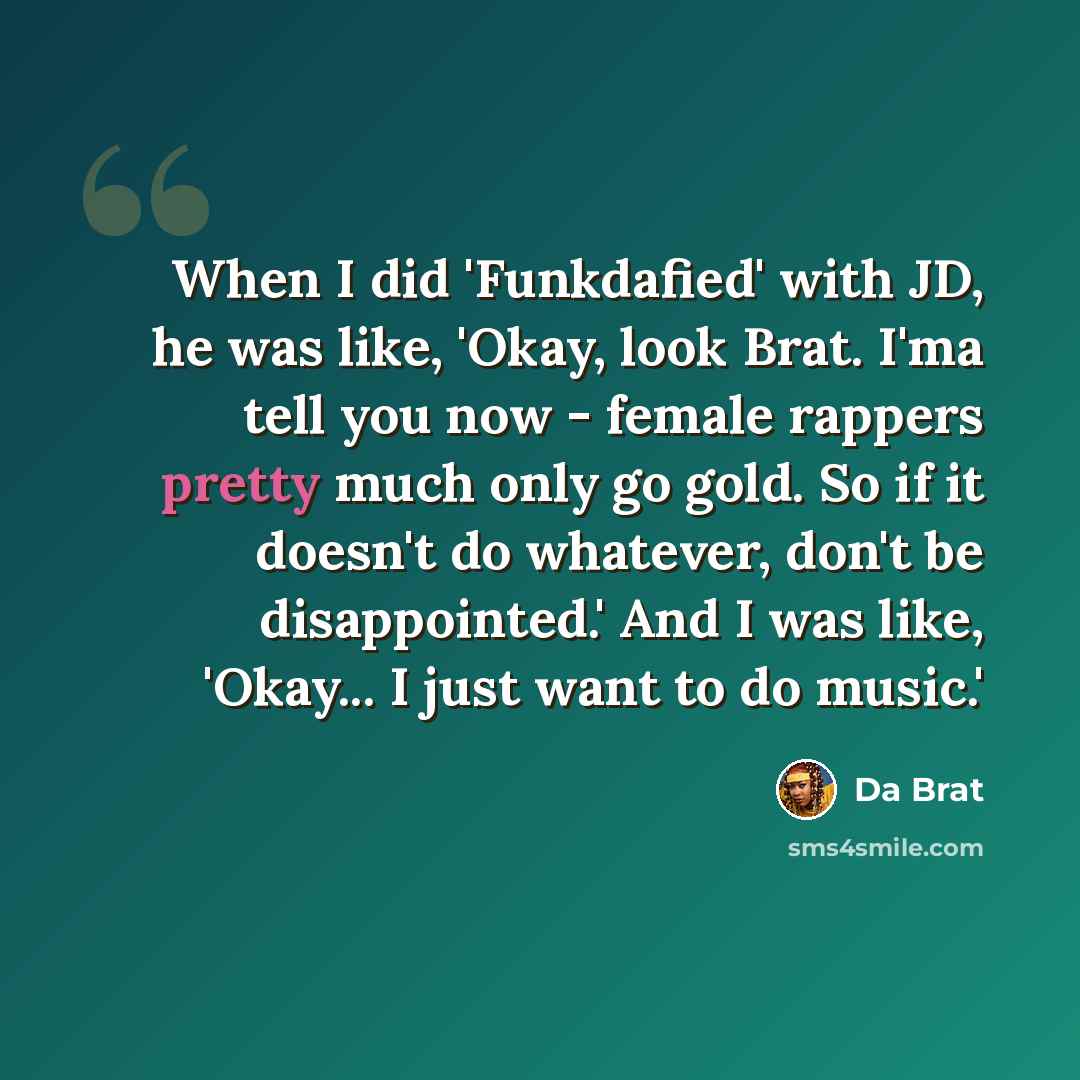 “When I did 'Funkdafied' with JD, he was like, 'Okay, look Brat. I'ma tell you now - female rappers pretty much only go gold. So if it doesn't do whatever, don't be disappointed.' And I was like, 'Okay... I just want to do music.'” quote by Da Brat