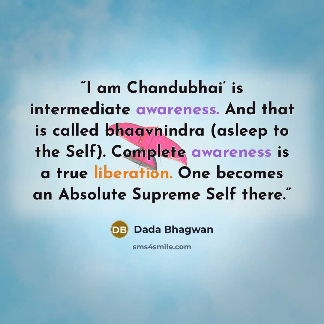 “I am Chandubhai’ is intermediate awareness. And that is called bhaavnindra (asleep to the Self). Complete awareness is a true liberation. One becomes an Absolute Supreme Self there.” quote by Dada Bhagwan