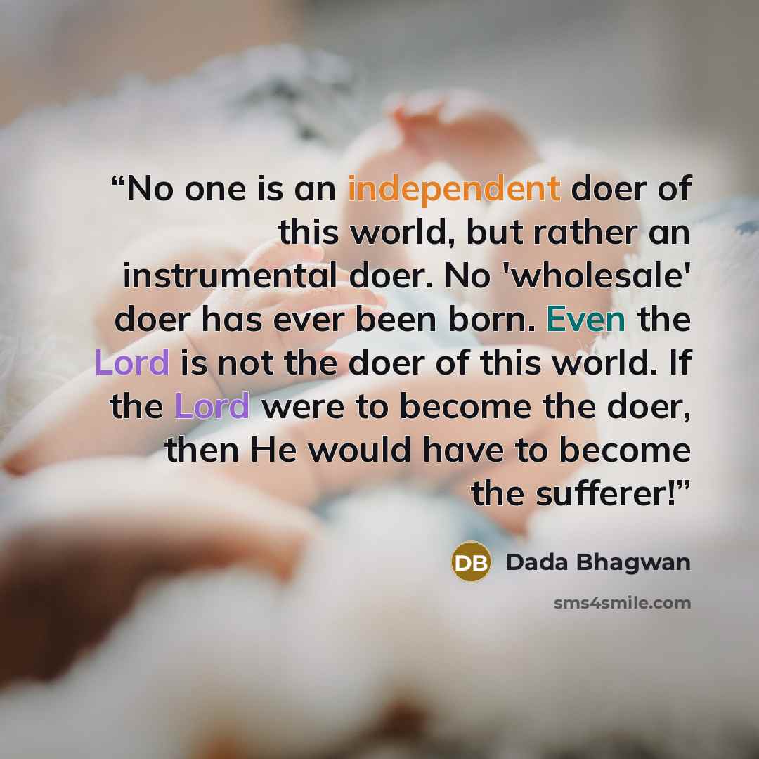 “No one is an independent doer of this world, but rather an instrumental doer. No 'wholesale' doer has ever been born. Even the Lord is not the doer of this world. If the Lord were to become the doer, then He would have to become the sufferer!” quote by Dada Bhagwan