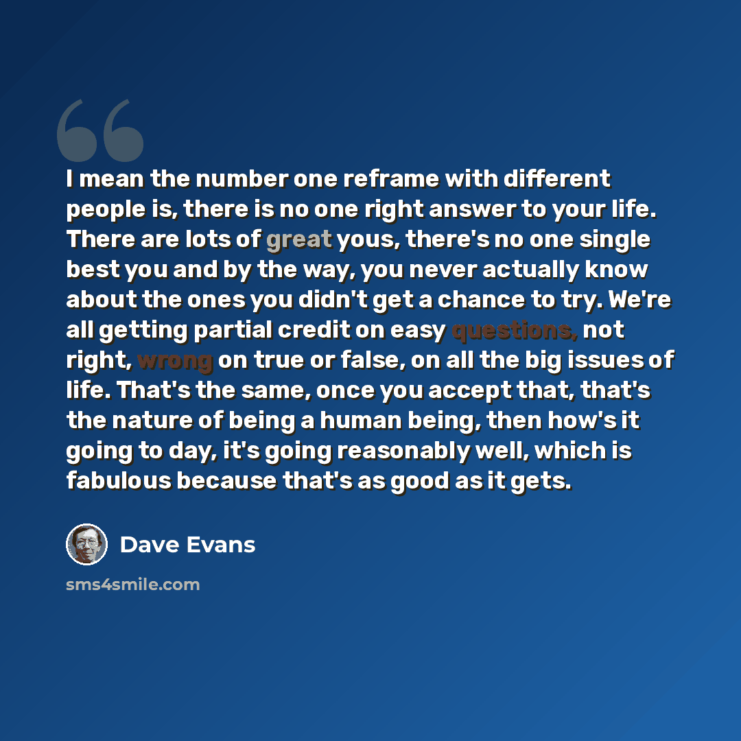 “I mean the number one reframe with different people is, there is no one right answer to your life. There are lots of great yous, there's no one single best you and by the way, you never actually know about the ones you didn't get a chance to try. We're all getting partial credit on easy questions…” quote by Dave Evans